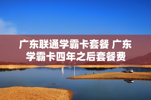 广东联通学霸卡套餐 广东学霸卡四年之后套餐费