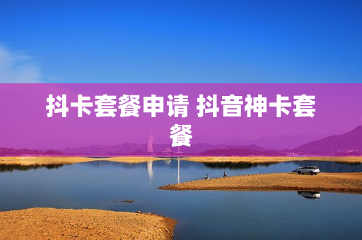 抖卡套餐申请 抖音神卡套餐