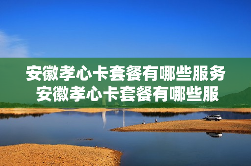 安徽孝心卡套餐有哪些服务 安徽孝心卡套餐有哪些服务项目