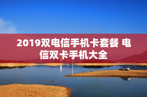 2019双电信手机卡套餐 电信双卡手机大全