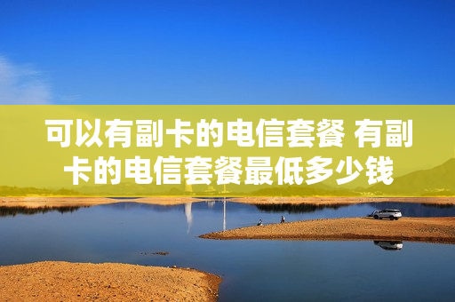 可以有副卡的电信套餐 有副卡的电信套餐最低多少钱
