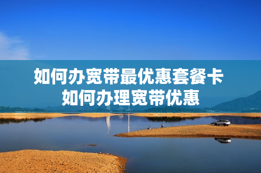 如何办宽带最优惠套餐卡 如何办理宽带优惠