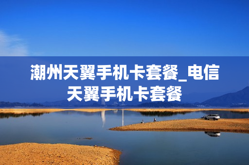 潮州天翼手机卡套餐_电信天翼手机卡套餐