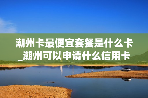 潮州卡最便宜套餐是什么卡_潮州可以申请什么信用卡
