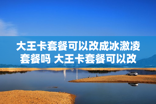 大王卡套餐可以改成冰激凌套餐吗 大王卡套餐可以改成冰激凌套餐吗移动