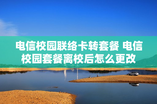 电信校园联络卡转套餐 电信校园套餐离校后怎么更改