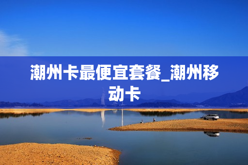潮州卡最便宜套餐_潮州移动卡