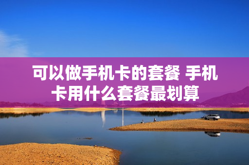 可以做手机卡的套餐 手机卡用什么套餐最划算
