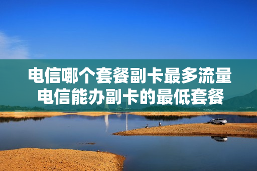 电信哪个套餐副卡最多流量 电信能办副卡的最低套餐