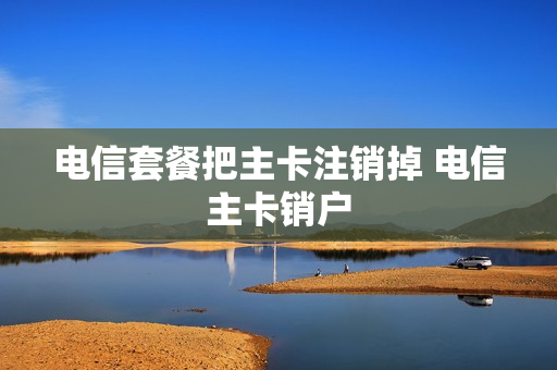 电信套餐把主卡注销掉 电信主卡销户