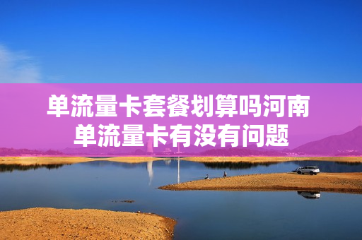 单流量卡套餐划算吗河南 单流量卡有没有问题