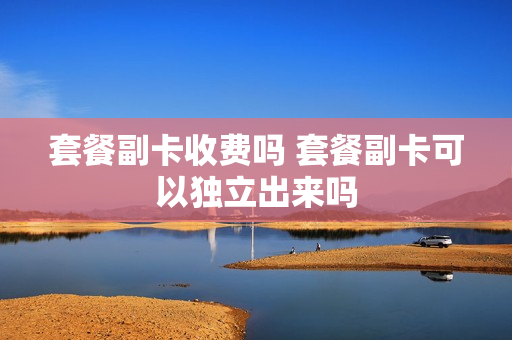 套餐副卡收费吗 套餐副卡可以独立出来吗