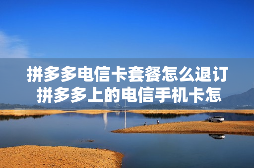 拼多多电信卡套餐怎么退订 拼多多上的电信手机卡怎么样