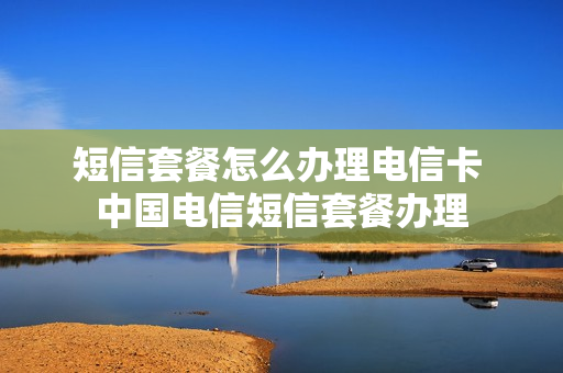 短信套餐怎么办理电信卡 中国电信短信套餐办理