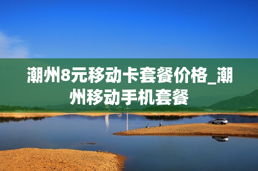 潮州8元移动卡套餐价格_潮州移动手机套餐