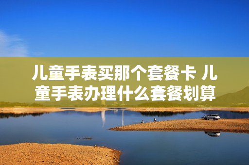 儿童手表买那个套餐卡 儿童手表办理什么套餐划算