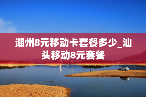 潮州8元移动卡套餐多少_汕头移动8元套餐