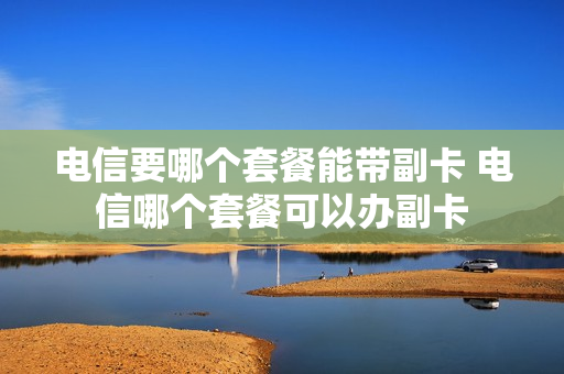 电信要哪个套餐能带副卡 电信哪个套餐可以办副卡