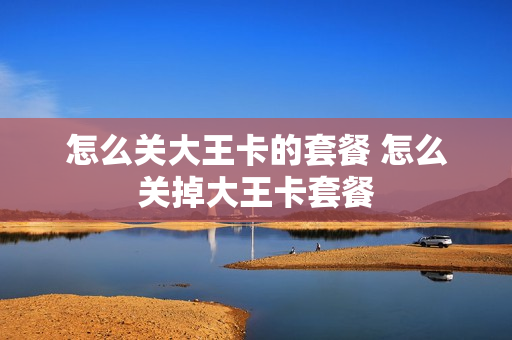 怎么关大王卡的套餐 怎么关掉大王卡套餐