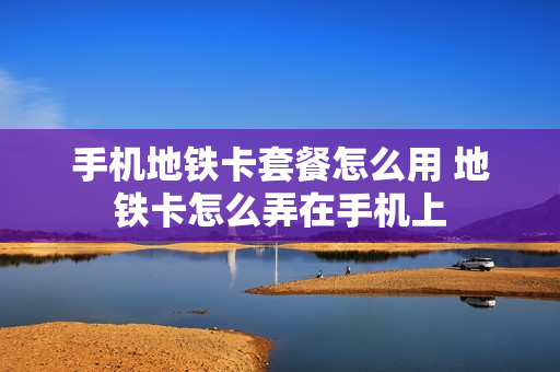 手机地铁卡套餐怎么用 地铁卡怎么弄在手机上