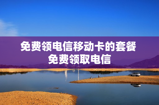 免费领电信移动卡的套餐 免费领取电信