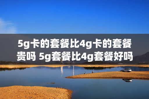 5g卡的套餐比4g卡的套餐贵吗 5g套餐比4g套餐好吗