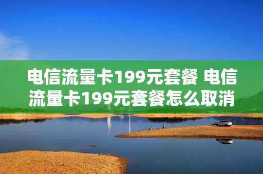 电信流量卡199元套餐 电信流量卡199元套餐怎么取消