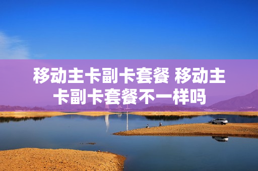 移动主卡副卡套餐 移动主卡副卡套餐不一样吗