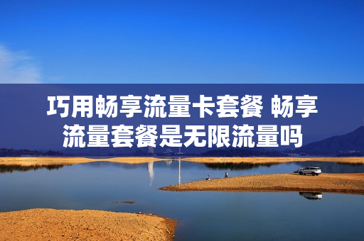 巧用畅享流量卡套餐 畅享流量套餐是无限流量吗