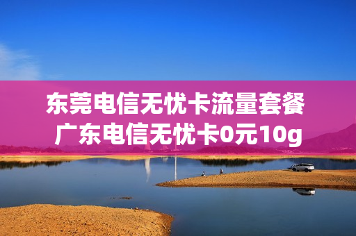 东莞电信无忧卡流量套餐 广东电信无忧卡0元10g