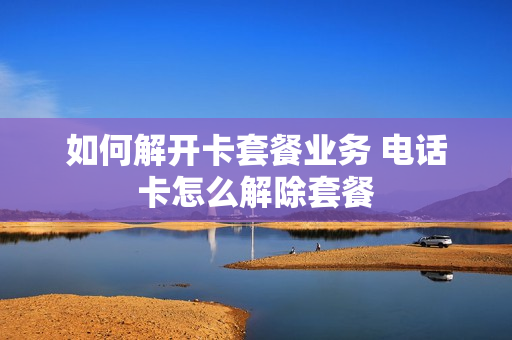 如何解开卡套餐业务 电话卡怎么解除套餐