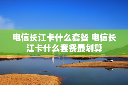 电信长江卡什么套餐 电信长江卡什么套餐最划算