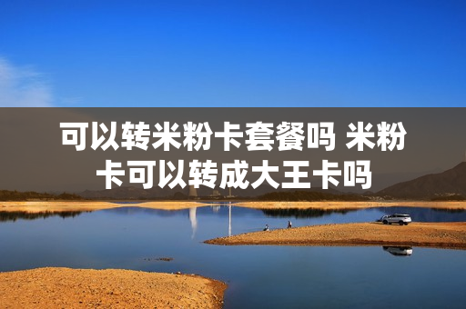 可以转米粉卡套餐吗 米粉卡可以转成大王卡吗