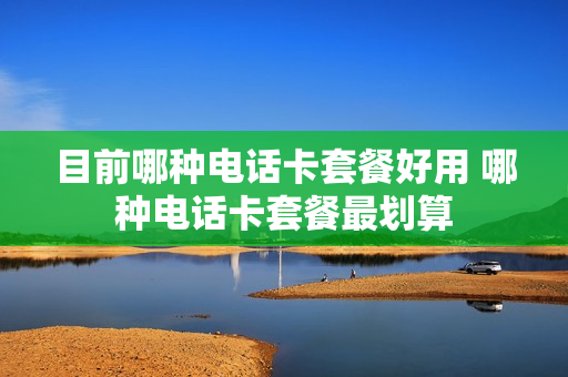 目前哪种电话卡套餐好用 哪种电话卡套餐最划算