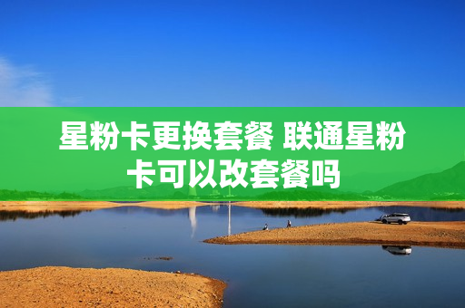 星粉卡更换套餐 联通星粉卡可以改套餐吗