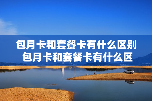 包月卡和套餐卡有什么区别 包月卡和套餐卡有什么区别吗