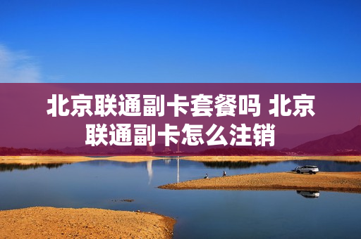 北京联通副卡套餐吗 北京联通副卡怎么注销