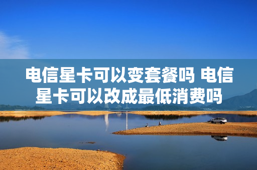 电信星卡可以变套餐吗 电信星卡可以改成最低消费吗