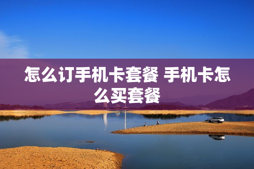 怎么订手机卡套餐 手机卡怎么买套餐