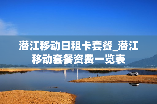 潜江移动日租卡套餐_潜江移动套餐资费一览表