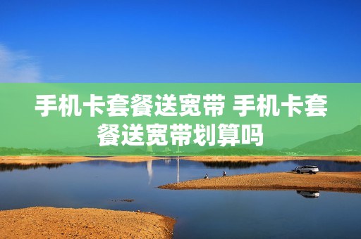 手机卡套餐送宽带 手机卡套餐送宽带划算吗