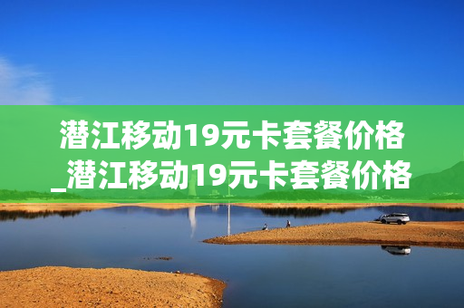 潜江移动19元卡套餐价格_潜江移动19元卡套餐价格查询