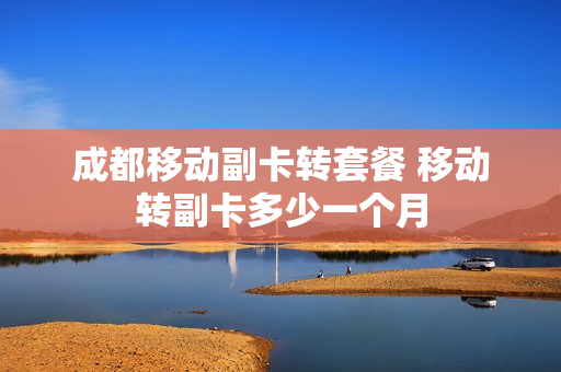 成都移动副卡转套餐 移动转副卡多少一个月