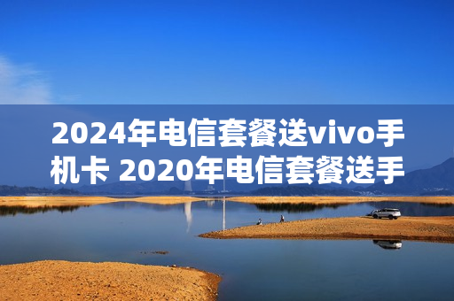 2024年电信套餐送vivo手机卡 2020年电信套餐送手机