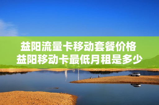 益阳流量卡移动套餐价格 益阳移动卡最低月租是多少
