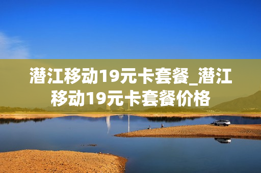 潜江移动19元卡套餐_潜江移动19元卡套餐价格
