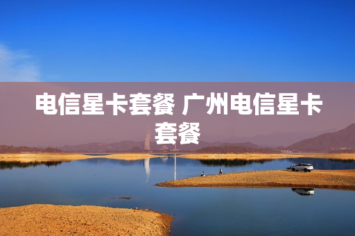 电信星卡套餐 广州电信星卡套餐