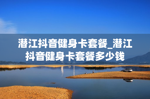 潜江抖音健身卡套餐_潜江抖音健身卡套餐多少钱