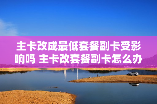 主卡改成最低套餐副卡受影响吗 主卡改套餐副卡怎么办
