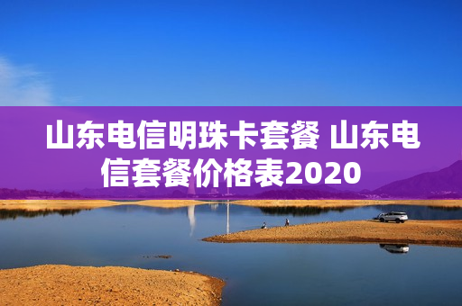 山东电信明珠卡套餐 山东电信套餐价格表2020